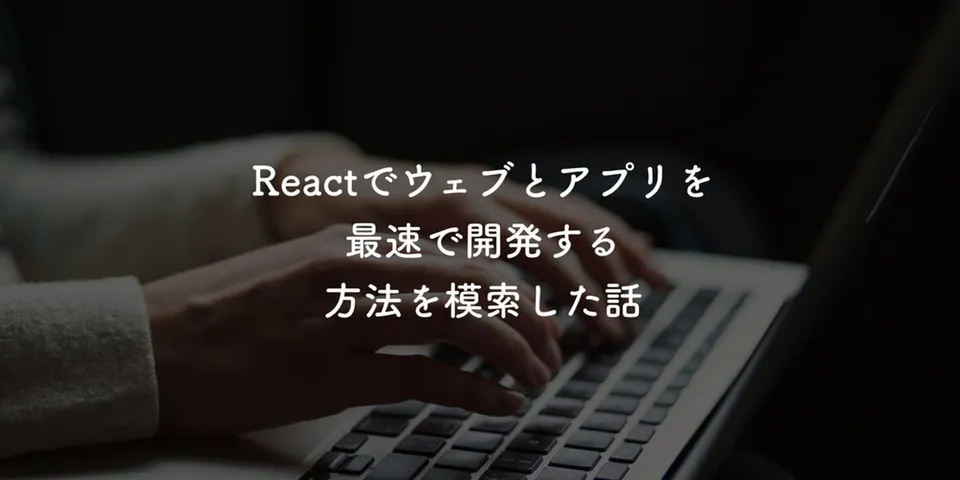 Reactでウェブとアプリを最速で開発する方法を模索した話